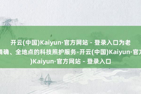 开云(中国)Kaiyun·官方网站 - 登录入口为老年东说念主提供精确、全地点的科技照护服务-开云(中国)Kaiyun·官方网站 - 登录入口