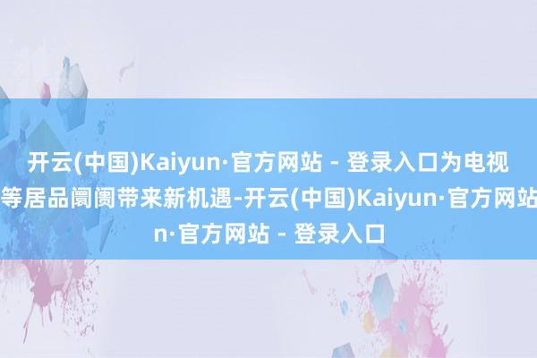 开云(中国)Kaiyun·官方网站 - 登录入口为电视机、机顶盒等居品阛阓带来新机遇-开云(中国)Kaiyun·官方网站 - 登录入口