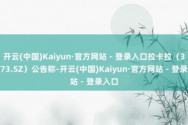 开云(中国)Kaiyun·官方网站 - 登录入口拉卡拉（300773.SZ）公告称-开云(中国)Kaiyun·官方网站 - 登录入口