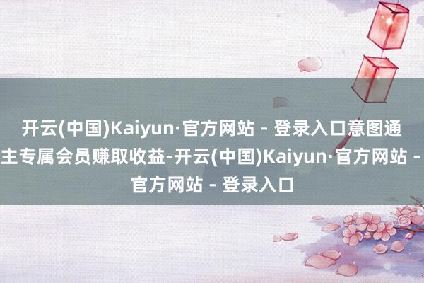 开云(中国)Kaiyun·官方网站 - 登录入口意图通过吸纳群主专属会员赚取收益-开云(中国)Kaiyun·官方网站 - 登录入口