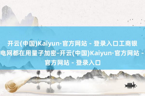 开云(中国)Kaiyun·官方网站 - 登录入口工商银行、国度电网都在用量子加密-开云(中国)Kaiyun·官方网站 - 登录入口