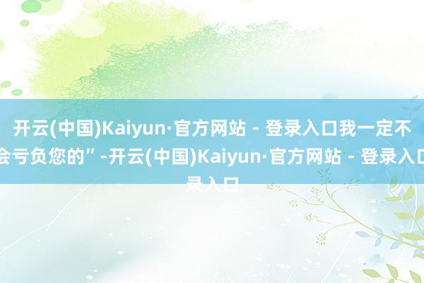 开云(中国)Kaiyun·官方网站 - 登录入口我一定不会亏负您的”-开云(中国)Kaiyun·官方网站 - 登录入口