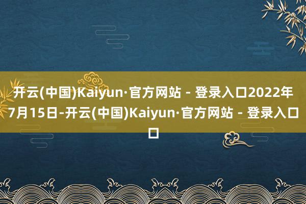 开云(中国)Kaiyun·官方网站 - 登录入口2022年7月15日-开云(中国)Kaiyun·官方网站 - 登录入口
