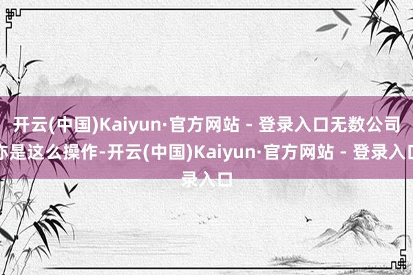 开云(中国)Kaiyun·官方网站 - 登录入口无数公司亦是这么操作-开云(中国)Kaiyun·官方网站 - 登录入口