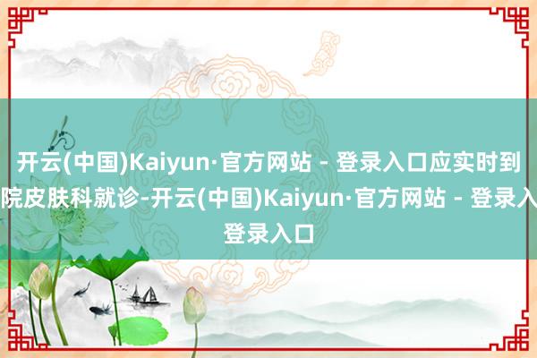 开云(中国)Kaiyun·官方网站 - 登录入口应实时到病院皮肤科就诊-开云(中国)Kaiyun·官方网站 - 登录入口