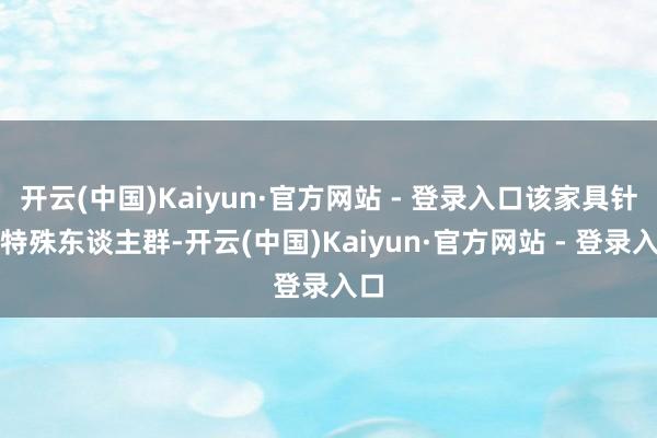 开云(中国)Kaiyun·官方网站 - 登录入口该家具针对特殊东谈主群-开云(中国)Kaiyun·官方网站 - 登录入口