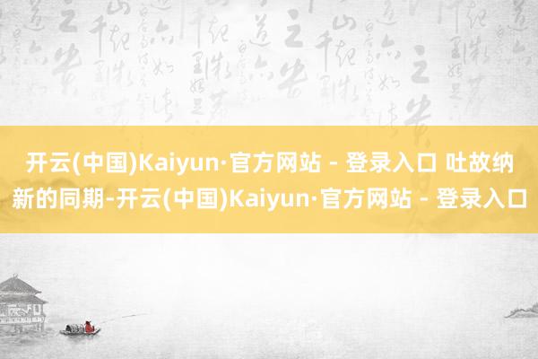 开云(中国)Kaiyun·官方网站 - 登录入口 　　吐故纳新的同期-开云(中国)Kaiyun·官方网站 - 登录入口