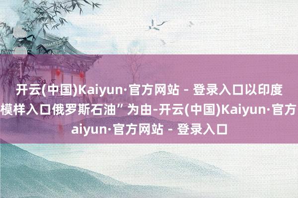开云(中国)Kaiyun·官方网站 - 登录入口以印度“以径直或曲折模样入口俄罗斯石油”为由-开云(中国)Kaiyun·官方网站 - 登录入口
