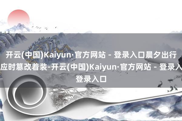 开云(中国)Kaiyun·官方网站 - 登录入口晨夕出行需应时篡改着装-开云(中国)Kaiyun·官方网站 - 登录入口