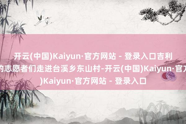 开云(中国)Kaiyun·官方网站 - 登录入口吉利产险尤溪支公司的志愿者们走进台溪乡东山村-开云(中国)Kaiyun·官方网站 - 登录入口