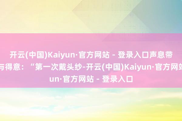 开云(中国)Kaiyun·官方网站 - 登录入口声息带着一点畏惧与得意：“第一次戴头纱-开云(中国)Kaiyun·官方网站 - 登录入口