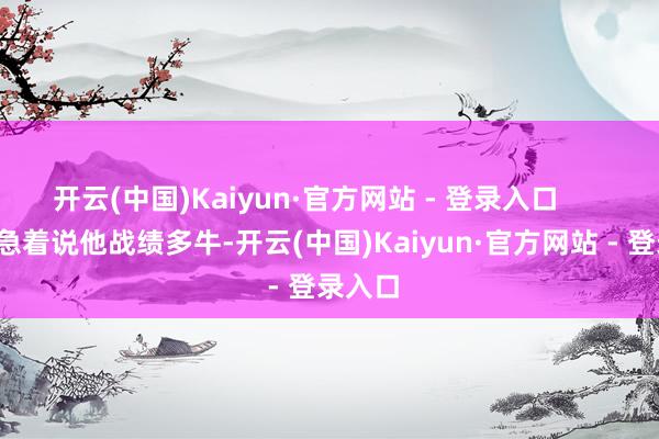 开云(中国)Kaiyun·官方网站 - 登录入口        先别急着说他战绩多牛-开云(中国)Kaiyun·官方网站 - 登录入口