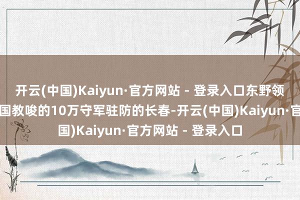 开云(中国)Kaiyun·官方网站 - 登录入口东野领先选拔进军由郑洞国教唆的10万守军驻防的长春-开云(中国)Kaiyun·官方网站 - 登录入口