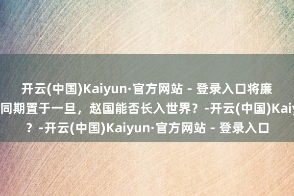 开云(中国)Kaiyun·官方网站 - 登录入口将廉颇、蔺相如、赵奢、李牧同期置于一旦，赵国能否长入世界？-开云(中国)Kaiyun·官方网站 - 登录入口