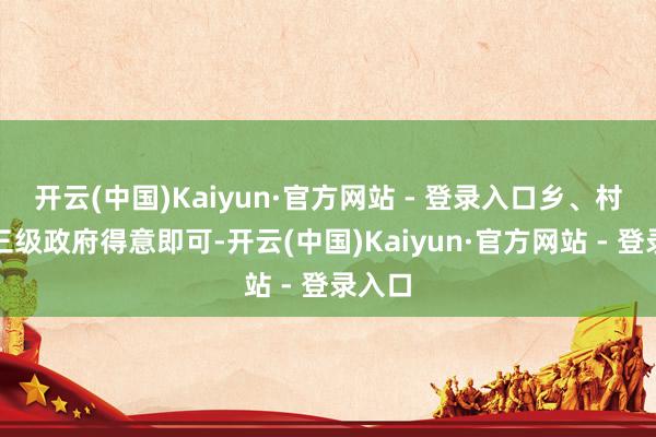 开云(中国)Kaiyun·官方网站 - 登录入口乡、村、县三级政府得意即可-开云(中国)Kaiyun·官方网站 - 登录入口