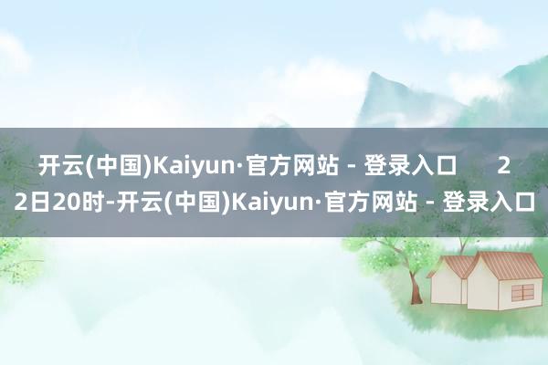 开云(中国)Kaiyun·官方网站 - 登录入口      22日20时-开云(中国)Kaiyun·官方网站 - 登录入口