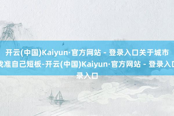 开云(中国)Kaiyun·官方网站 - 登录入口关于城市找准自己短板-开云(中国)Kaiyun·官方网站 - 登录入口