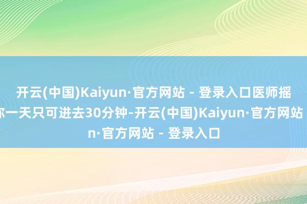 开云(中国)Kaiyun·官方网站 - 登录入口医师摇摇头说：你一天只可进去30分钟-开云(中国)Kaiyun·官方网站 - 登录入口