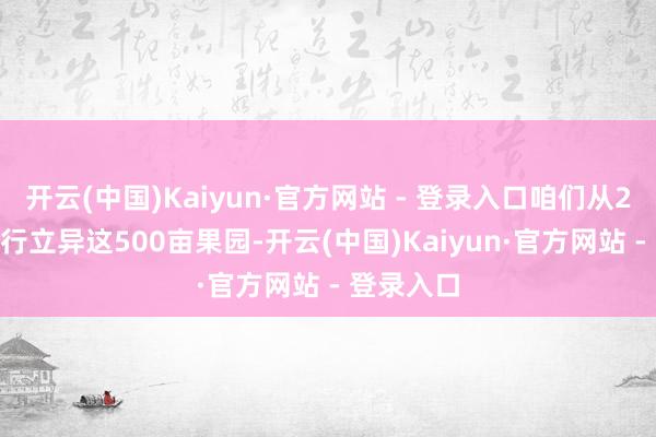 开云(中国)Kaiyun·官方网站 - 登录入口咱们从2018年运行立异这500亩果园-开云(中国)Kaiyun·官方网站 - 登录入口