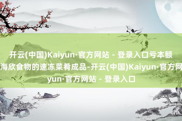 开云(中国)Kaiyun·官方网站 - 登录入口亏本额进一步扩大；海欣食物的速冻菜肴成品-开云(中国)Kaiyun·官方网站 - 登录入口