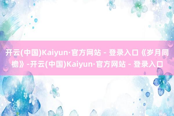 开云(中国)Kaiyun·官方网站 - 登录入口《岁月同檐》-开云(中国)Kaiyun·官方网站 - 登录入口