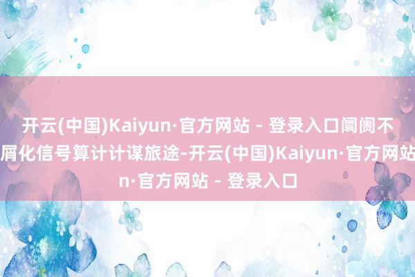 开云(中国)Kaiyun·官方网站 - 登录入口阛阓不得欠亨过碎屑化信号算计计谋旅途-开云(中国)Kaiyun·官方网站 - 登录入口