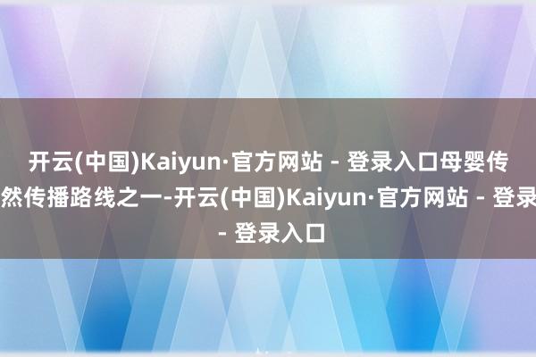 开云(中国)Kaiyun·官方网站 - 登录入口母婴传播亦然传播路线之一-开云(中国)Kaiyun·官方网站 - 登录入口