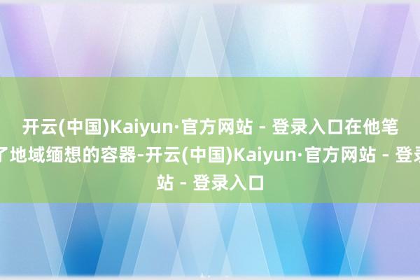 开云(中国)Kaiyun·官方网站 - 登录入口在他笔下成了地域缅想的容器-开云(中国)Kaiyun·官方网站 - 登录入口