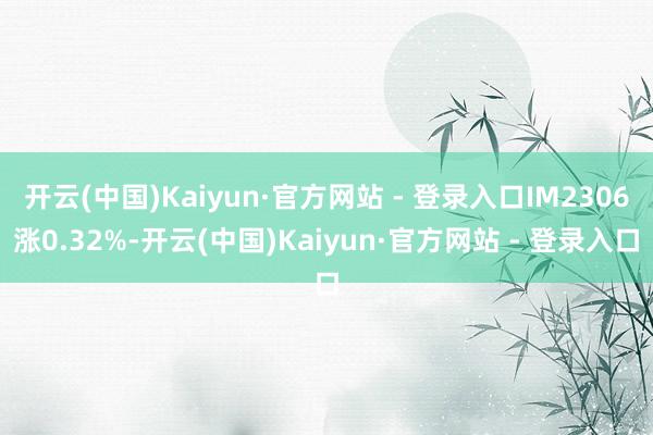 开云(中国)Kaiyun·官方网站 - 登录入口IM2306涨0.32%-开云(中国)Kaiyun·官方网站 - 登录入口