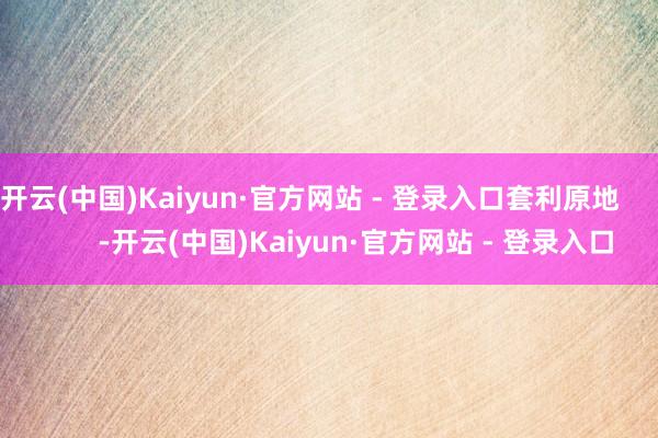 开云(中国)Kaiyun·官方网站 - 登录入口套利原地            -开云(中国)Kaiyun·官方网站 - 登录入口