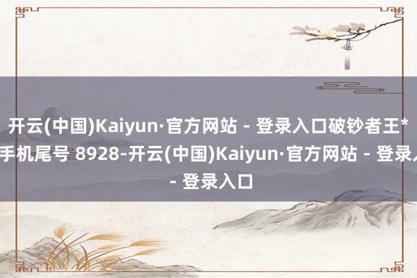 开云(中国)Kaiyun·官方网站 - 登录入口破钞者王**（手机尾号 8928-开云(中国)Kaiyun·官方网站 - 登录入口