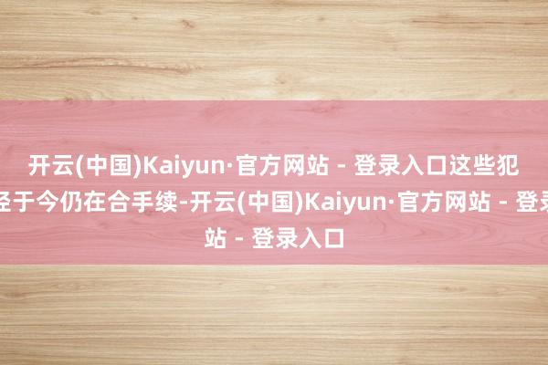 开云(中国)Kaiyun·官方网站 - 登录入口这些犯罪过径于今仍在合手续-开云(中国)Kaiyun·官方网站 - 登录入口