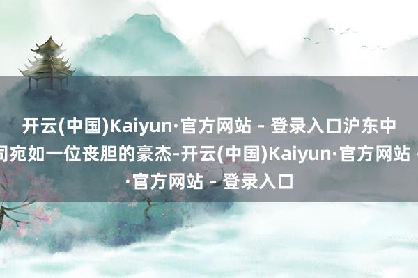 开云(中国)Kaiyun·官方网站 - 登录入口沪东中华造船公司宛如一位丧胆的豪杰-开云(中国)Kaiyun·官方网站 - 登录入口