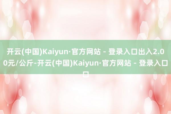开云(中国)Kaiyun·官方网站 - 登录入口出入2.00元/公斤-开云(中国)Kaiyun·官方网站 - 登录入口