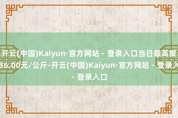 开云(中国)Kaiyun·官方网站 - 登录入口当日最高报价36.00元/公斤-开云(中国)Kaiyun·官方网站 - 登录入口