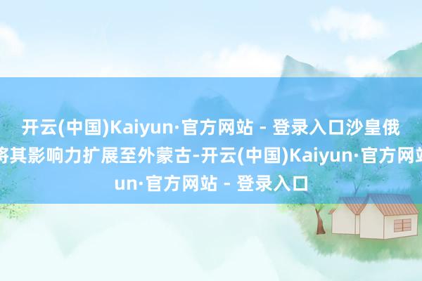 开云(中国)Kaiyun·官方网站 - 登录入口沙皇俄国趁此契机将其影响力扩展至外蒙古-开云(中国)Kaiyun·官方网站 - 登录入口