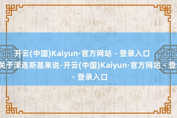 开云(中国)Kaiyun·官方网站 - 登录入口        是以关于泽连斯基来说-开云(中国)Kaiyun·官方网站 - 登录入口