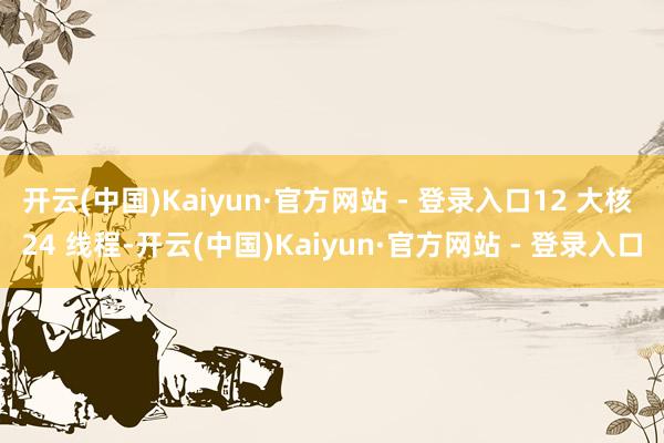 开云(中国)Kaiyun·官方网站 - 登录入口12 大核 24 线程-开云(中国)Kaiyun·官方网站 - 登录入口