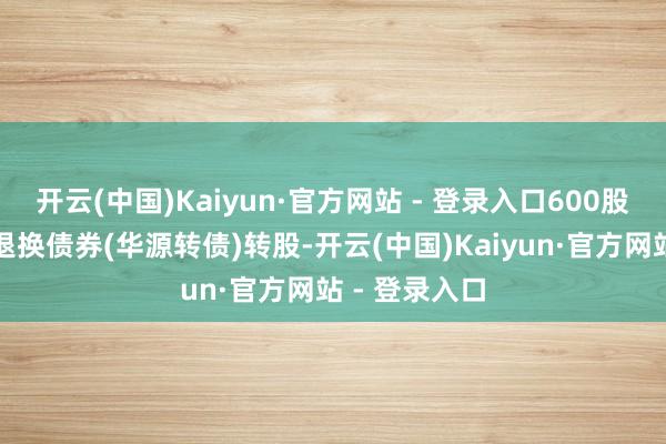 开云(中国)Kaiyun·官方网站 - 登录入口600股用于公司可退换债券(华源转债)转股-开云(中国)Kaiyun·官方网站 - 登录入口
