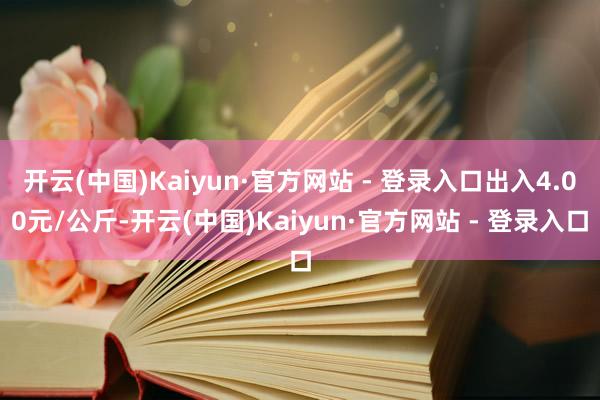 开云(中国)Kaiyun·官方网站 - 登录入口出入4.00元/公斤-开云(中国)Kaiyun·官方网站 - 登录入口