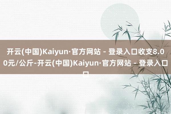 开云(中国)Kaiyun·官方网站 - 登录入口收支8.00元/公斤-开云(中国)Kaiyun·官方网站 - 登录入口