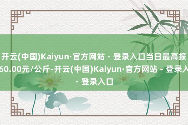 开云(中国)Kaiyun·官方网站 - 登录入口当日最高报价60.00元/公斤-开云(中国)Kaiyun·官方网站 - 登录入口