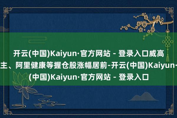 开云(中国)Kaiyun·官方网站 - 登录入口威高股份、微创机器东谈主、阿里健康等握仓股涨幅居前-开云(中国)Kaiyun·官方网站 - 登录入口
