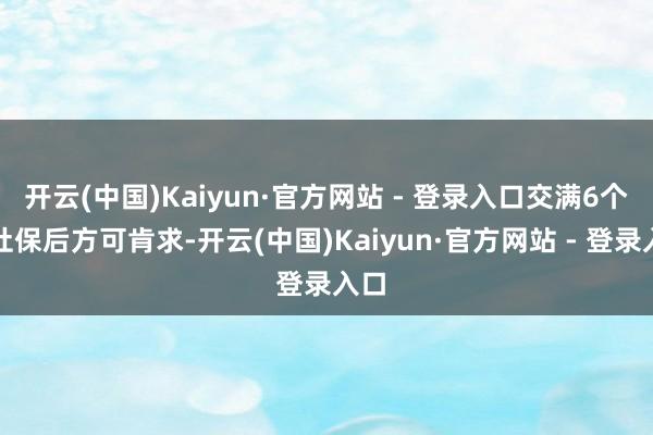 开云(中国)Kaiyun·官方网站 - 登录入口交满6个月社保后方可肯求-开云(中国)Kaiyun·官方网站 - 登录入口