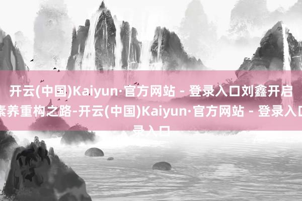 开云(中国)Kaiyun·官方网站 - 登录入口刘鑫开启素养重构之路-开云(中国)Kaiyun·官方网站 - 登录入口