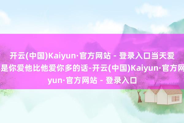 开云(中国)Kaiyun·官方网站 - 登录入口当天爱情：★★☆要是你爱他比他爱你多的话-开云(中国)Kaiyun·官方网站 - 登录入口