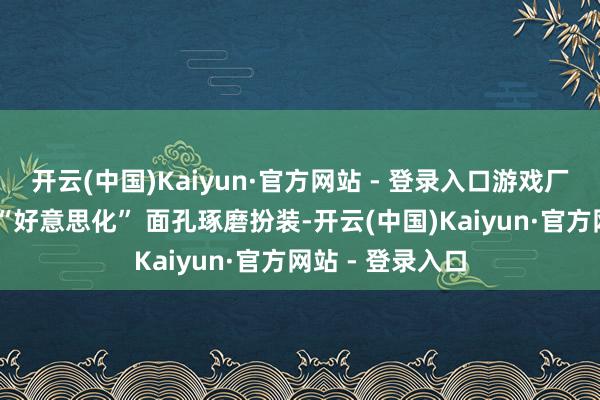 开云(中国)Kaiyun·官方网站 - 登录入口游戏厂商若经受近似 “好意思化” 面孔琢磨扮装-开云(中国)Kaiyun·官方网站 - 登录入口
