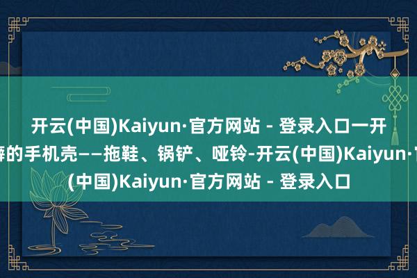 开云(中国)Kaiyun·官方网站 - 登录入口一开场让大众挑少见乖癖的手机壳——拖鞋、锅铲、哑铃-开云(中国)Kaiyun·官方网站 - 登录入口