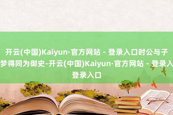 开云(中国)Kaiyun·官方网站 - 登录入口时公与子厚梦得同为御史-开云(中国)Kaiyun·官方网站 - 登录入口