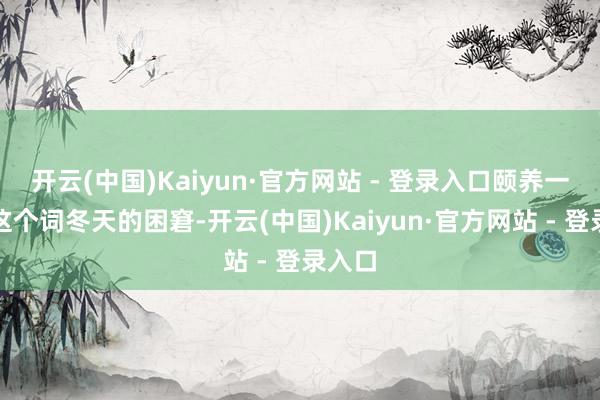 开云(中国)Kaiyun·官方网站 - 登录入口颐养一通盘这个词冬天的困窘-开云(中国)Kaiyun·官方网站 - 登录入口